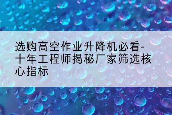 老边高空作业升降机厂家推荐-选购高空作业升降机必看-十年工程师揭秘厂家筛选核心指标