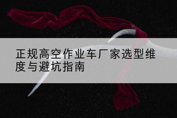 老边高空作业车厂家-正规选型维度与避坑指南