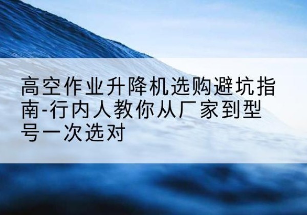老边升降平台厂家-高空作业升降机选购避坑指南-行内人教你从厂家到型号一次选对