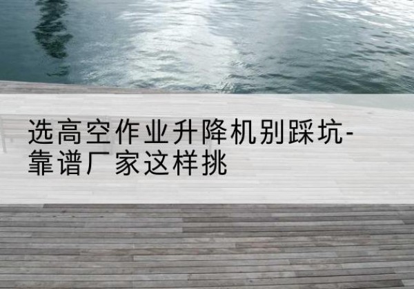 老边剪叉式升降机厂家-选高空作业升降机别踩坑-靠谱厂家这样挑