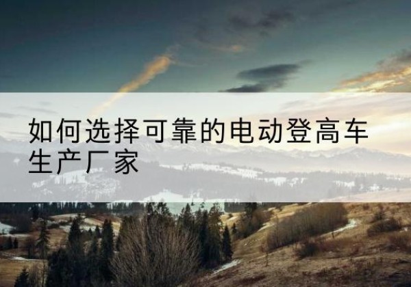 老边电动登高车厂家-如何选择可靠的电动登高车生产厂家