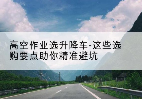 老边升降车厂家-高空作业选升降车-这些选购要点助你*避坑