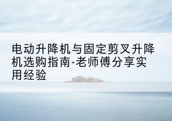 老边电动升降机怎么选-电动升降机与固定剪叉升降机选购指南-老师傅分享实用经验