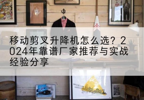 老边升降平台厂家推荐-移动剪叉升降机怎么选？2024年靠谱厂家推荐与实战经验分享