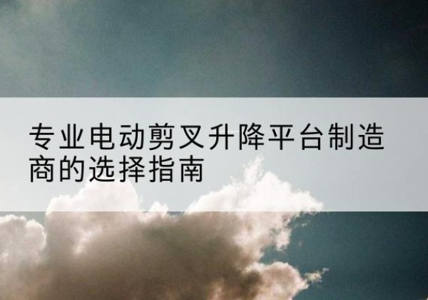 老边电动剪叉升降平台厂家-专业电动剪叉升降平台制造商的选择指南