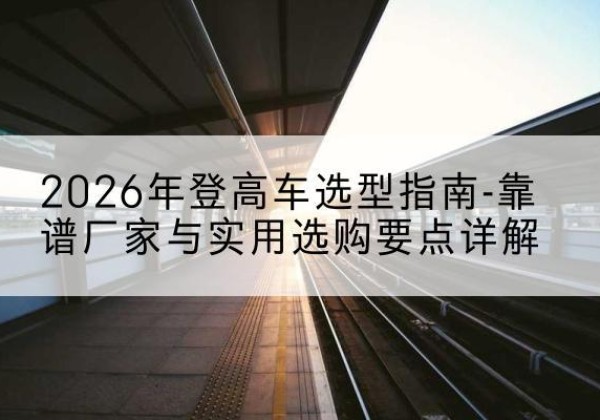 老边登高车厂家推荐-2026年登高车选型指南-靠谱厂家与实用选购要点详解