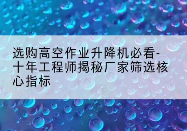 老边高空作业升降机厂家推荐-选购高空作业升降机必看-十年工程师揭秘厂家筛选核心指标